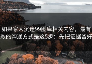 如果家人沉迷99图库相关内容，最有效的沟通方式是这5步：先把证据留好