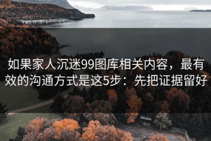如果家人沉迷99图库相关内容，最有效的沟通方式是这5步：先把证据留好