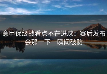 意甲保级战看点不在进球：赛后发布会那一下一瞬间破防