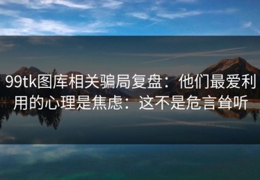 99tk图库相关骗局复盘：他们最爱利用的心理是焦虑：这不是危言耸听