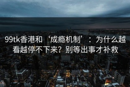 99tk香港和‘成瘾机制’：为什么越看越停不下来？别等出事才补救