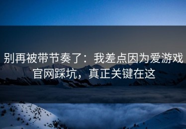 别再被带节奏了：我差点因为爱游戏官网踩坑，真正关键在这