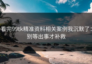 看完99tk精准资料相关案例我沉默了：别等出事才补救