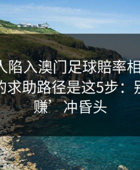 如果家人陷入澳门足球賠率相关赌博，最有效的求助路径是这5步：别被‘稳赚’冲昏头
