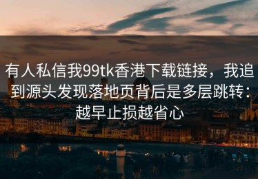 有人私信我99tk香港下载链接，我追到源头发现落地页背后是多层跳转：越早止损越省心