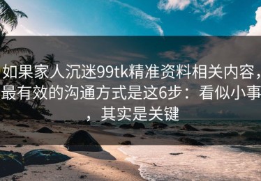 如果家人沉迷99tk精准资料相关内容，最有效的沟通方式是这6步：看似小事，其实是关键