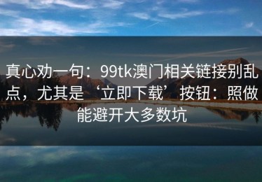 真心劝一句：99tk澳门相关链接别乱点，尤其是‘立即下载’按钮：照做能避开大多数坑
