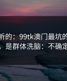 说句难听的：99tk澳门最坑的往往不是内容，是群体洗脑：不确定就别点