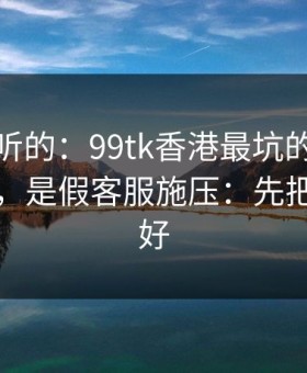 说句难听的：99tk香港最坑的往往不是内容，是假客服施压：先把证据留好