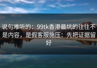 说句难听的：99tk香港最坑的往往不是内容，是假客服施压：先把证据留好