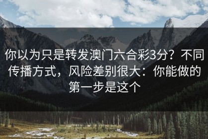 你以为只是转发澳门六合彩3分？不同传播方式，风险差别很大：你能做的第一步是这个