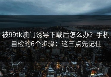 被99tk澳门诱导下载后怎么办？手机自检的6个步骤：这三点先记住