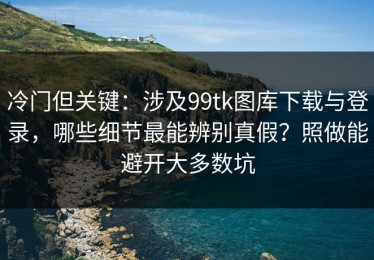 冷门但关键：涉及99tk图库下载与登录，哪些细节最能辨别真假？照做能避开大多数坑