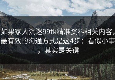 如果家人沉迷99tk精准资料相关内容，最有效的沟通方式是这4步：看似小事，其实是关键