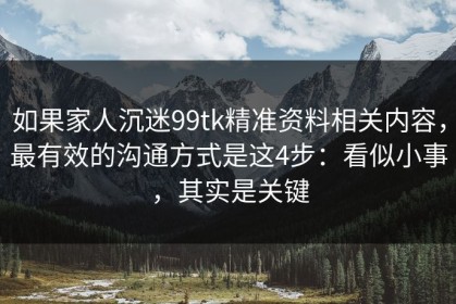 如果家人沉迷99tk精准资料相关内容，最有效的沟通方式是这4步：看似小事，其实是关键