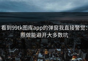 看到99tk图库app的弹窗我直接警觉：照做能避开大多数坑