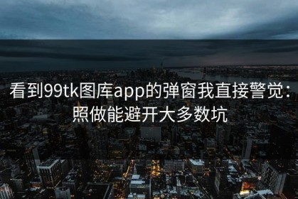 看到99tk图库app的弹窗我直接警觉：照做能避开大多数坑