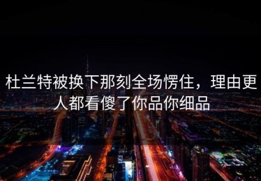 杜兰特被换下那刻全场愣住，理由更人都看傻了你品你细品