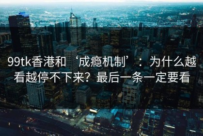 99tk香港和‘成瘾机制’：为什么越看越停不下来？最后一条一定要看