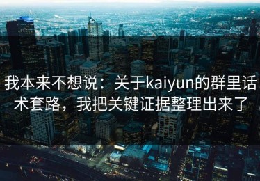 我本来不想说：关于kaiyun的群里话术套路，我把关键证据整理出来了