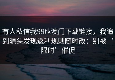 有人私信我99tk澳门下载链接，我追到源头发现返利规则随时改：别被‘限时’催促