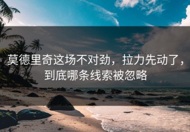 莫德里奇这场不对劲，拉力先动了，到底哪条线索被忽略