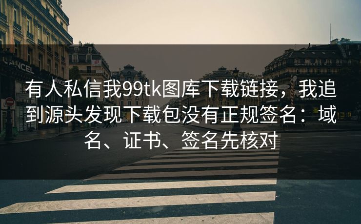 有人私信我99tk图库下载链接，我追到源头发现下载包没有正规签名：域名、证书、签名先核对