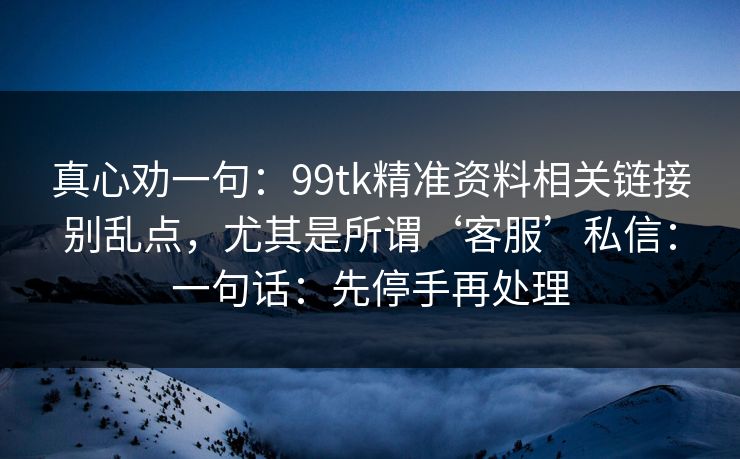 真心劝一句:99tk精准资料相关链接别乱点,尤其是所谓‘客服’私信:一句话:先停手再处理 真心劝一句:99tk精准资料相关链接别乱点,尤其是所谓‘客服’私信:一句话:先停手再处理