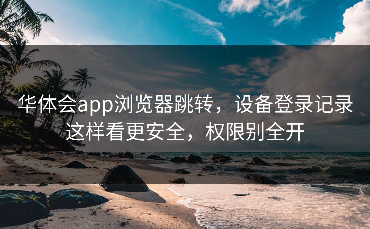 华体会app浏览器跳转，设备登录记录这样看更安全，权限别全开