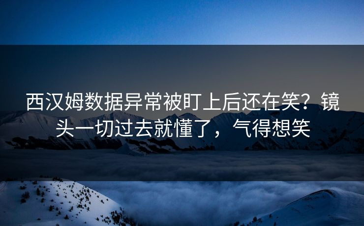 西汉姆数据异常被盯上后还在笑？镜头一切过去就懂了，气得想笑