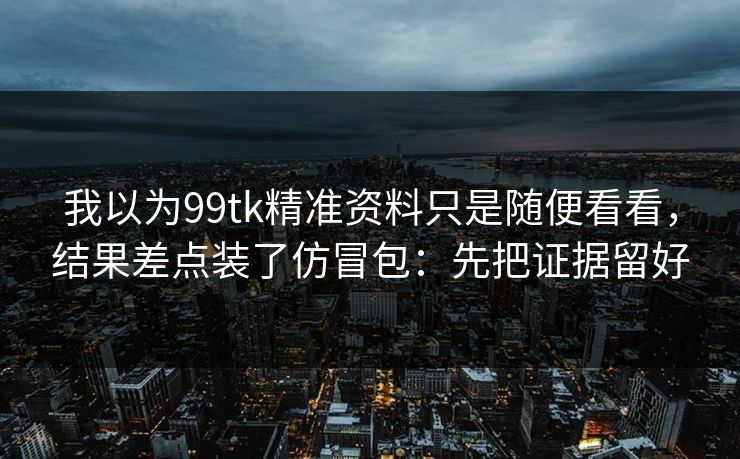 我以为99tk精准资料只是随便看看，结果差点装了仿冒包：先把证据留好