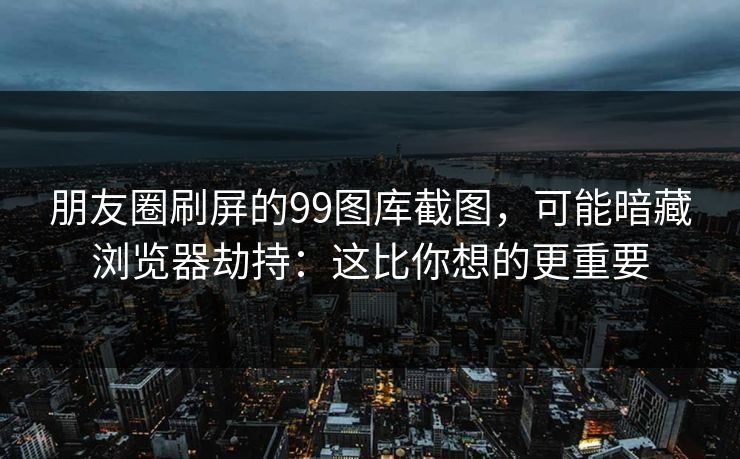 朋友圈刷屏的99图库截图，可能暗藏浏览器劫持：这比你想的更重要