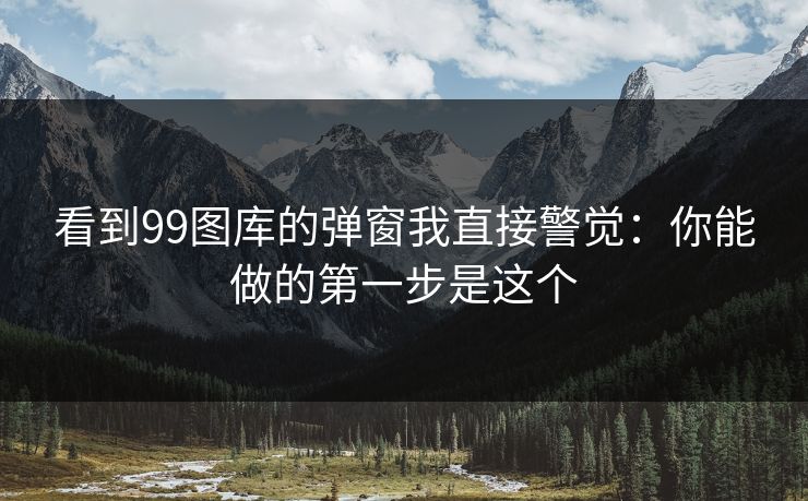 看到99图库的弹窗我直接警觉：你能做的第一步是这个