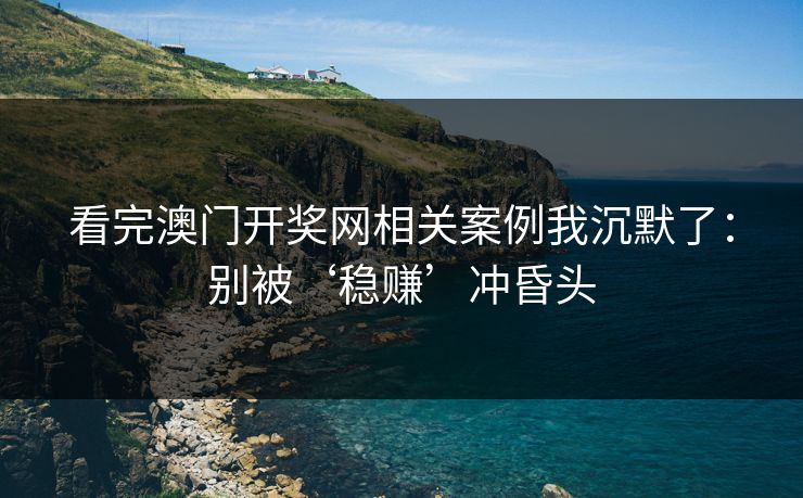 看完澳门开奖网相关案例我沉默了：别被‘稳赚’冲昏头