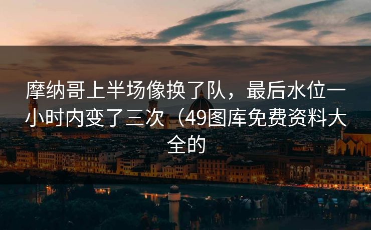 摩纳哥上半场像换了队，最后水位一小时内变了三次（49图库免费资料大全的