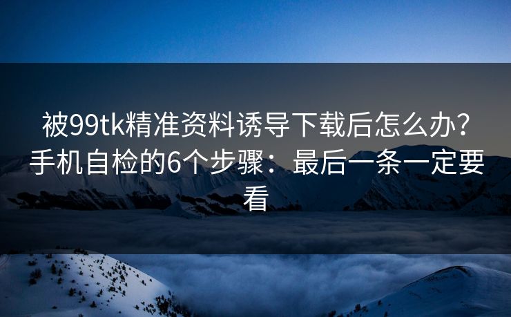 被99tk精准资料诱导下载后怎么办？手机自检的6个步骤：最后一条一定要看