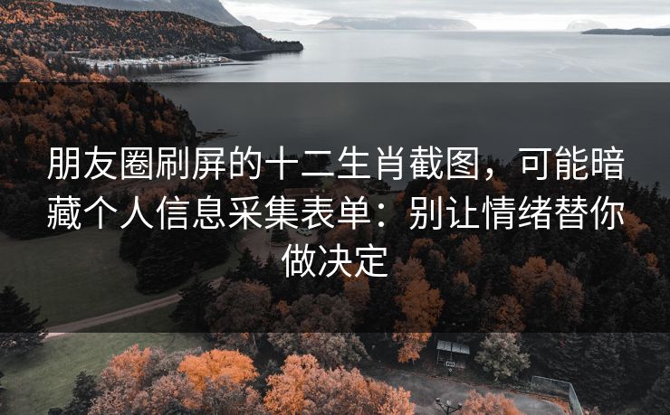 朋友圈刷屏的十二生肖截图，可能暗藏个人信息采集表单：别让情绪替你做决定