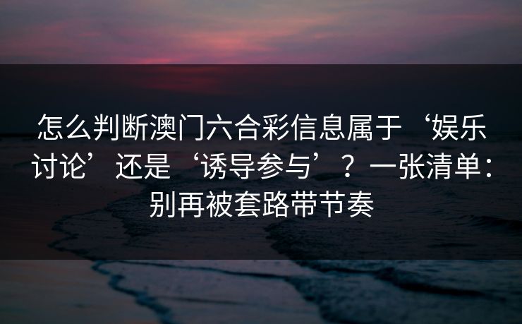怎么判断澳门六合彩信息属于‘娱乐讨论’还是‘诱导参与’?一张清单:别再被套路带节奏 怎么判断澳门六合彩信息属于‘娱乐讨论’还是‘诱导参与’?一张清单:别再被套路带节奏