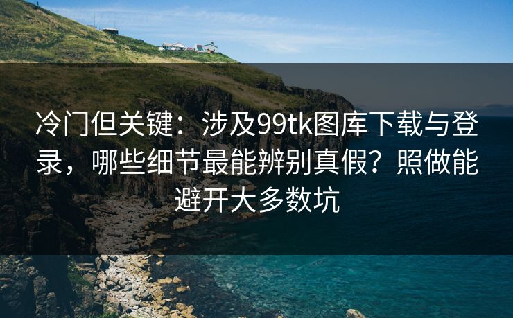 冷门但关键：涉及99tk图库下载与登录，哪些细节最能辨别真假？照做能避开大多数坑
