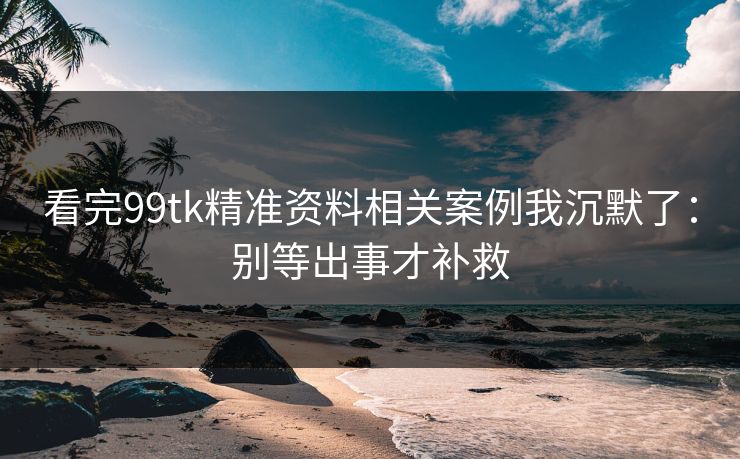 看完99tk精准资料相关案例我沉默了:别等出事才补救 看完99tk精准资料相关案例我沉默了:别等出事才补救