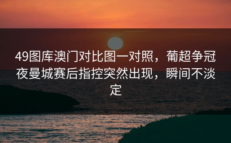 49图库澳门对比图一对照，葡超争冠夜曼城赛后指控突然出现，瞬间不淡定