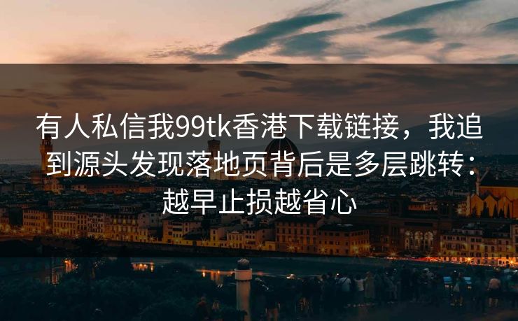 有人私信我99tk香港下载链接，我追到源头发现落地页背后是多层跳转：越早止损越省心