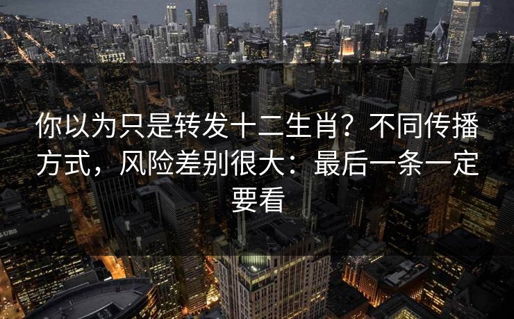 你以为只是转发十二生肖？不同传播方式，风险差别很大：最后一条一定要看