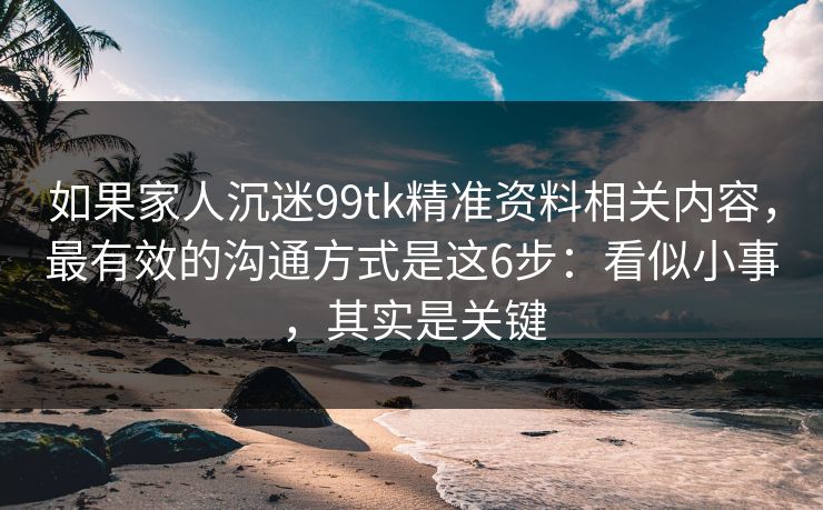 如果家人沉迷99tk精准资料相关内容，最有效的沟通方式是这6步：看似小事，其实是关键
