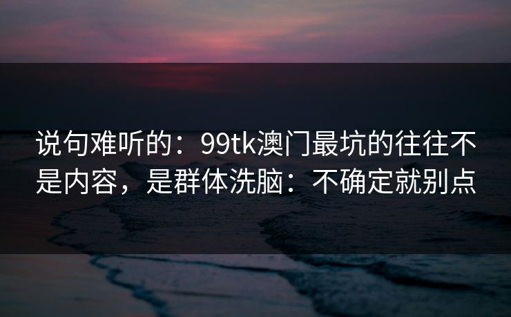 说句难听的：99tk澳门最坑的往往不是内容，是群体洗脑：不确定就别点