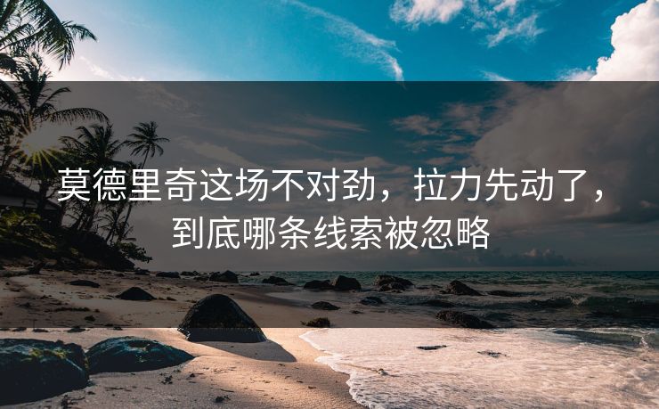 莫德里奇这场不对劲，拉力先动了，到底哪条线索被忽略