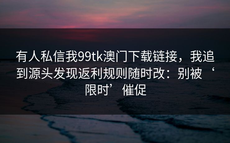 有人私信我99tk澳门下载链接，我追到源头发现返利规则随时改：别被‘限时’催促