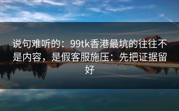 说句难听的：99tk香港最坑的往往不是内容，是假客服施压：先把证据留好