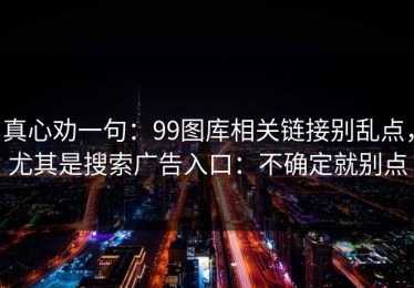 真心劝一句：99图库相关链接别乱点，尤其是搜索广告入口：不确定就别点