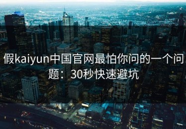 假kaiyun中国官网最怕你问的一个问题：30秒快速避坑